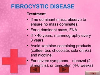 FIBROCYSTIC DISEASE
    Treatment
    • If no dominant mass, observe to
      ensure no mass dominates.
    • For a dominant mass, FNA
    • If > 40 years, mammography every
      3 years
    • Avoid xanthine-containing products
      (coffee, tea, chocolate, cola drinks)
      and nicotine.
    • For severe symptoms – danozol (2-
      3 months), or tamoxifen (4-6 weeks)
 