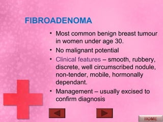 FIBROADENOMA
    • Most common benign breast tumour
      in women under age 30.
    • No malignant potential
    • Clinical features – smooth, rubbery,
      discrete, well circumscribed nodule,
      non-tender, mobile, hormonally
      dependant.
    • Management – usually excised to
      confirm diagnosis
 