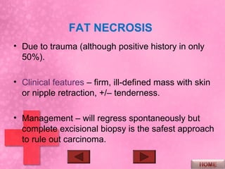 FAT NECROSIS
• Due to trauma (although positive history in only
  50%).

• Clinical features – firm, ill-defined mass with skin
  or nipple retraction, +/– tenderness.

• Management – will regress spontaneously but
  complete excisional biopsy is the safest approach
  to rule out carcinoma.
 