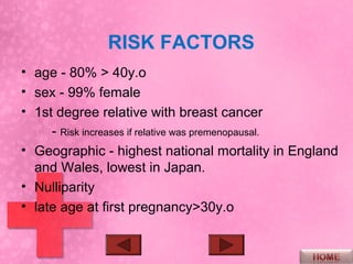 RISK FACTORS
• age - 80% > 40y.o
• sex - 99% female
• 1st degree relative with breast cancer
     - Risk increases if relative was premenopausal.
• Geographic - highest national mortality in England
  and Wales, lowest in Japan.
• Nulliparity
• late age at first pregnancy>30y.o
 