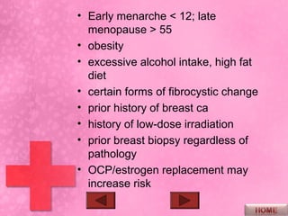 • Early menarche < 12; late
  menopause > 55
• obesity
• excessive alcohol intake, high fat
  diet
• certain forms of fibrocystic change
• prior history of breast ca
• history of low-dose irradiation
• prior breast biopsy regardless of
  pathology
• OCP/estrogen replacement may
  increase risk
 