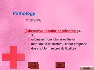 Pathology
     Invasive

     (3)Invasive lobular carcinoma (8-
       10%)
     •  originates from lobular epithelium
     •  more apt to be bilateral, better prognosis
     •  does not form microcalcifications
     
 