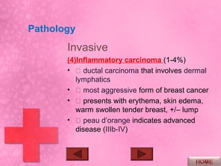 Pathology
       Invasive
       (4)Inflammatory carcinoma (1-4%)
       •  ductal carcinoma that involves dermal
          lymphatics
       •  most aggressive form of breast cancer
       •  presents with erythema, skin edema,
          warm swollen tender breast, +/– lump
       •  peau d’orange indicates advanced
          disease (IIIb-IV)
 