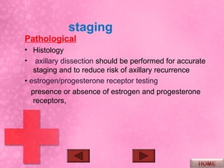 staging
Pathological
• Histology
• axillary dissection should be performed for accurate
   staging and to reduce risk of axillary recurrence
• estrogen/progesterone receptor testing
  presence or absence of estrogen and progesterone
   receptors,
 