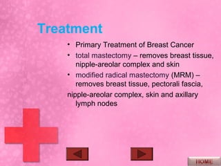 Treatment
    • Primary Treatment of Breast Cancer
    • total mastectomy – removes breast tissue,
       nipple-areolar complex and skin
    • modified radical mastectomy (MRM) –
       removes breast tissue, pectorali fascia,
    nipple-areolar complex, skin and axillary
       lymph nodes
 