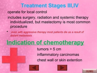 Treatment Stages III,IV
 operate for local control
 includes surgery, radiation and systemic therapy
   individualized, but mastectomy is most common
   procedure
• even with aggressive therapy most patients die as a result of
  distant metastasis

Indication of chemotherapy
                       tumors > 5 cm
                       inflammatory carcinomas
                       chest wall or skin extention
 
