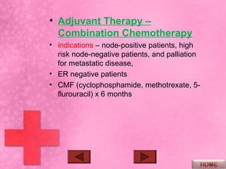 • Adjuvant Therapy –
  Combination Chemotherapy
• indications – node-positive patients, high
  risk node-negative patients, and palliation
  for metastatic disease,
• ER negative patients
• CMF (cyclophosphamide, methotrexate, 5-
  flurouracil) x 6 months
 