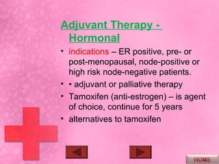 Adjuvant Therapy -
 Hormonal
• indications – ER positive, pre- or
  post-menopausal, node-positive or
  high risk node-negative patients.
• • adjuvant or palliative therapy
• Tamoxifen (anti-estrogen) – is agent
  of choice, continue for 5 years
• alternatives to tamoxifen
 
