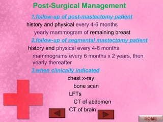 Post-Surgical Management
  1.follow-up of post-mastectomy patient
history and physical every 4-6 months
    yearly mammogram of remaining breast
  2.follow-up of segmental mastectomy patient
 history and physical every 4-6 months
   mammograms every 6 months x 2 years, then
   yearly thereafter
  3.when clinically indicated
                  chest x-ray
                     bone scan
                   LFTs
                     CT of abdomen
                   CT of brain
 