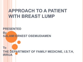 APPROACH TO A PATIENT
WITH BREAST LUMP
PRESENTED
By
SALAMI ERNEST OSEMUDIAMEN
To
THE DEPARTMENT OF FAMILY MEDICINE, I.S.T.H,
IRRUA
 