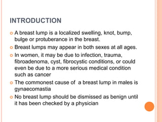 INTRODUCTION
 A breast lump is a localized swelling, knot, bump,
bulge or protuberance in the breast.
 Breast lumps may ...