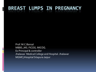 BREAST LUMPS IN PREGNANCY




  Prof. M.C.Bansal
  MBBS.,MS. FICOG. MICOG.
  Ex Principal & controller
  Jhalawar Medical College and Hospital. Jhalawar
  MGMC7Hospital Sitapura Jaipur
 