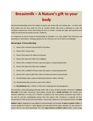 Breastmilk – A Nature’s gift to your
body
Exclusive breastfeeding means that babies are given only breast milk and nothing else – no other milk,
food, drinks and not even water for first six months. Breast milk alone is adequate to meet the
nutritional requirement of the child during the first six months. It keeps the baby well hydrated even
under the extremely hot and dry summer conditions.
It is important to ensure exclusive breastfeeding of all babies as it saves babies from diarrhoea and
pneumonia. It also helps in reducing specially the ear infections and risk of asthma and allergies.
Advantages of breastfeeding
1. Breast milk is the best natural food for the babies
2. Breast milk is always clean
3. Breast milk protects the baby from diseases
4. Breast milk makes the child more intelligent
5. Breast milk is available 24 hours a day and requires no special preparation
6. Breast milk makes the child more intelligent
7. Breast milk is available 24 hours a day and requires no special preparation
8. Breast milk is nature’s gift to the infant and does not need to be purchased
9. Breastfeeding makes a special relationship between mother and baby
10. Breastfeeding helps parents to space their children
11. Breastfeeding helps a mother to shed extra weight gained during pregnancy
Early initiation of breastfeeding preferably within half an hour of birth provides ‘Colotsrum’ (mother’s
first milk) to the baby. ‘Colostrum’ sticky yellow colored feed is highly nutritions and contains anti-
infective substances. It is very rich in Vitamin A Colostrum has more protein, sometimes up to 10%. It
has less fat and the carbohydrate lactose than the mature milk. Colostrum is basically the first
immunization a child receives from the mother. Ensure that colostrum is not wasted but fed to the child.
Mother’s milk is designed for easy digestion and assimilation by the baby. Protein in mother’s milk is in
a more soluble form which is easily digested and absorbed by the baby. Similarly, fat and calcium in
human milk are also easily absorbable. The milk sugar-lactose in mother’s milk provides ready energy.
 