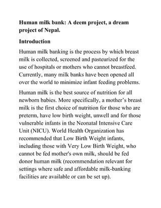 Human milk bank: A deem project, a dream
project of Nepal.
Introduction
Human milk banking is the process by which breast
milk is collected, screened and pasteurized for the
use of hospitals or mothers who cannot breastfeed.
Currently, many milk banks have been opened all
over the world to minimize infant feeding problems.
Human milk is the best source of nutrition for all
newborn babies. More specifically, a mother’s breast
milk is the first choice of nutrition for those who are
preterm, have low birth weight, unwell and for those
vulnerable infants in the Neonatal Intensive Care
Unit (NICU). World Health Organization has
recommended that Low Birth Weight infants,
including those with Very Low Birth Weight, who
cannot be fed mother's own milk, should be fed
donor human milk (recommendation relevant for
settings where safe and affordable milk-banking
facilities are available or can be set up).
 