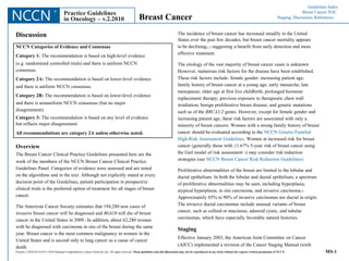 Guidelines Index 	Breast Cancer TOC Staging, Discussion, References NCCN ® Practice Guidelines in Oncology – v.2.2010 Breast Cancer The incidence of breast cancer has increased steadily in the United States over the past few decades, but breast cancer mortality appears to be declining,1,2 suggesting a benefit from early detection and more effective treatment. The etiology of the vast majority of breast cancer cases is unknown. However, numerous risk factors for the disease have been established. These risk factors include: female gender; increasing patient age; family history of breast cancer at a young age; early menarche; late menopause; older age at first live childbirth; prolonged hormone replacement therapy; previous exposure to therapeutic chest wall irradiation; benign proliferative breast disease; and genetic mutations such as of the BRCA1/2 genes. However, except for female gender and increasing patient age, these risk factors are associated with only a minority of breast cancers. Women with a strong family history of breast cancer should be evaluated according to the NCCN Genetic/Familial High-Risk Assessment Guidelines. Women at increased risk for breast cancer (generally those with ≥1.67% 5-year risk of breast cancer using the Gail model of risk assessment 3) may consider risk reduction strategies (see NCCN Breast Cancer Risk Reduction Guidelines). Proliferative abnormalities of the breast are limited to the lobular and ductal epithelium. In both the lobular and ductal epithelium, a spectrum of proliferative abnormalities may be seen, including hyperplasia, atypical hyperplasia, in situ carcinoma, and invasive carcinoma.4 Approximately 85% to 90% of invasive carcinomas are ductal in origin. The invasive ductal carcinomas include unusual variants of breast cancer, such as colloid or mucinous, adenoid cystic, and tubular carcinomas, which have especially favorable natural histories. Staging Effective January 2003, the American Joint Committee on Cancer (AJCC) implemented a revision of the Cancer Staging Manual (sixth Discussion NCCN Categories of Evidence and Consensus Category 1: The recommendation is based on high-level evidence (e.g. randomized controlled trials) and there is uniform NCCN consensus. Category 2A: The recommendation is based on lower-level evidence and there is uniform NCCN consensus. Category 2B: The recommendation is based on lower-level evidence and there is nonuniform NCCN consensus (but no major disagreement). Category 3: The recommendation is based on any level of evidence but reflects major disagreement. All recommendations are category 2A unless otherwise noted. Overview The Breast Cancer Clinical Practice Guidelines presented here are the work of the members of the NCCN Breast Cancer Clinical Practice Guidelines Panel. Categories of evidence were assessed and are noted on the algorithms and in the text. Although not explicitly stated at every decision point of the Guidelines, patient participation in prospective clinical trials is the preferred option of treatment for all stages of breast cancer. The American Cancer Society estimates that 194,280 new cases of invasive breast cancer will be diagnosed and 40,610 will die of breast cancer in the United States in 2009.1 In addition, about 62,280 women with be diagnosed with carcinoma in situ of the breast during the same year. Breast cancer is the most common malignancy in women in the United States and is second only to lung cancer as a cause of cancer death. MS-1 Version 2.2010 03/16/10 © 2010 National Comprehensive Cancer Network, Inc. All rights reserved. These guidelines and this illustration may not be reproduced in any form without the express written permission of NCCN. 