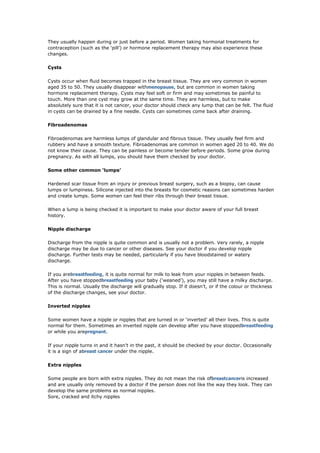 They usually happen during or just before a period. Women taking hormonal treatments for
contraception (such as the ‘pill’) or hormone replacement therapy may also experience these
changes.

Cysts

Cysts occur when fluid becomes trapped in the breast tissue. They are very common in women
aged 35 to 50. They usually disappear withmenopause, but are common in women taking
hormone replacement therapy. Cysts may feel soft or firm and may sometimes be painful to
touch. More than one cyst may grow at the same time. They are harmless, but to make
absolutely sure that it is not cancer, your doctor should check any lump that can be felt. The fluid
in cysts can be drained by a fine needle. Cysts can sometimes come back after draining.

Fibroadenomas

Fibroadenomas are harmless lumps of glandular and fibrous tissue. They usually feel firm and
rubbery and have a smooth texture. Fibroadenomas are common in women aged 20 to 40. We do
not know their cause. They can be painless or become tender before periods. Some grow during
pregnancy. As with all lumps, you should have them checked by your doctor.

Some other common ‘lumps’

Hardened scar tissue from an injury or previous breast surgery, such as a biopsy, can cause
lumps or lumpiness. Silicone injected into the breasts for cosmetic reasons can sometimes harden
and create lumps. Some women can feel their ribs through their breast tissue.

When a lump is being checked it is important to make your doctor aware of your full breast
history.

Nipple discharge

Discharge from the nipple is quite common and is usually not a problem. Very rarely, a nipple
discharge may be due to cancer or other diseases. See your doctor if you develop nipple
discharge. Further tests may be needed, particularly if you have bloodstained or watery
discharge.

If you arebreastfeeding, it is quite normal for milk to leak from your nipples in between feeds.
After you have stoppedbreastfeeding your baby (‘weaned’), you may still have a milky discharge.
This is normal. Usually the discharge will gradually stop. If it doesn’t, or if the colour or thickness
of the discharge changes, see your doctor.

Inverted nipples

Some women have a nipple or nipples that are turned in or ‘inverted’ all their lives. This is quite
normal for them. Sometimes an inverted nipple can develop after you have stoppedbreastfeeding
or while you arepregnant.

If your nipple turns in and it hasn’t in the past, it should be checked by your doctor. Occasionally
it is a sign of abreast cancer under the nipple.

Extra nipples

Some people are born with extra nipples. They do not mean the risk ofbreastcanceris increased
and are usually only removed by a doctor if the person does not like the way they look. They can
develop the same problems as normal nipples.
Sore, cracked and itchy nipples
 