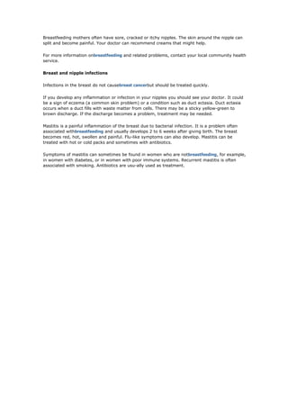 Breastfeeding mothers often have sore, cracked or itchy nipples. The skin around the nipple can
split and become painful. Your doctor can recommend creams that might help.

For more information onbreastfeeding and related problems, contact your local community health
service.

Breast and nipple infections

Infections in the breast do not causebreast cancerbut should be treated quickly.

If you develop any inflammation or infection in your nipples you should see your doctor. It could
be a sign of eczema (a common skin problem) or a condition such as duct ectasia. Duct ectasia
occurs when a duct fills with waste matter from cells. There may be a sticky yellow-green to
brown discharge. If the discharge becomes a problem, treatment may be needed.

Mastitis is a painful inflammation of the breast due to bacterial infection. It is a problem often
associated withbreastfeeding and usually develops 2 to 6 weeks after giving birth. The breast
becomes red, hot, swollen and painful. Flu-like symptoms can also develop. Mastitis can be
treated with hot or cold packs and sometimes with antibiotics.

Symptoms of mastitis can sometimes be found in women who are notbreastfeeding, for example,
in women with diabetes, or in women with poor immune systems. Recurrent mastitis is often
associated with smoking. Antibiotics are usu-ally used as treatment.
 