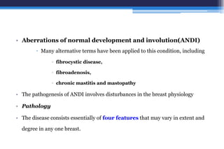 • Aberrations of normal development and involution(ANDI)
 Many alternative terms have been applied to this condition, including
▫ fibrocystic disease,
▫ fibroadenosis,
▫ chronic mastitis and mastopathy
• The pathogenesis of ANDI involves disturbances in the breast physiology
• Pathology
• The disease consists essentially of four features that may vary in extent and
degree in any one breast.
 