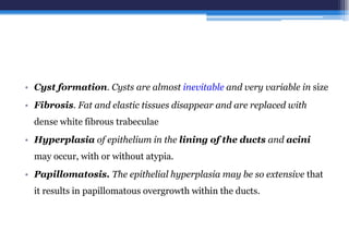 • Cyst formation. Cysts are almost inevitable and very variable in size
• Fibrosis. Fat and elastic tissues disappear and are replaced with
dense white fibrous trabeculae
• Hyperplasia of epithelium in the lining of the ducts and acini
may occur, with or without atypia.
• Papillomatosis. The epithelial hyperplasia may be so extensive that
it results in papillomatous overgrowth within the ducts.
 