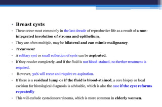 • Breast cysts
• These occur most commonly in the last decade of reproductive life as a result of a non-
integrated involution of stroma and epithelium.
• They are often multiple, may be bilateral and can mimic malignancy
• Treatment
• A solitary cyst or small collection of cysts can be aspirated.
• If they resolve completely, and if the fluid is not blood-stained, no further treatment is
required.
• However, 30% will recur and require re-aspiration.
• If there is a residual lump or if the fluid is blood-stained, a core biopsy or local
excision for histological diagnosis is advisable, which is also the case if the cyst reforms
repeatedly
• This will exclude cystadenocarcinoma, which is more common in elderly women.
 