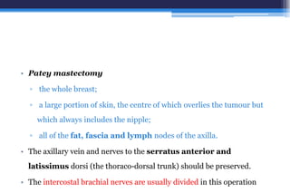 • Patey mastectomy
▫ the whole breast;
▫ a large portion of skin, the centre of which overlies the tumour but
which always includes the nipple;
▫ all of the fat, fascia and lymph nodes of the axilla.
• The axillary vein and nerves to the serratus anterior and
latissimus dorsi (the thoraco-dorsal trunk) should be preserved.
• The intercostal brachial nerves are usually divided in this operation
 