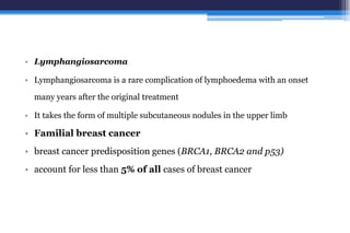 • Lymphangiosarcoma
• Lymphangiosarcoma is a rare complication of lymphoedema with an onset
many years after the original treatment
• It takes the form of multiple subcutaneous nodules in the upper limb
• Familial breast cancer
• breast cancer predisposition genes (BRCA1, BRCA2 and p53)
• account for less than 5% of all cases of breast cancer
 