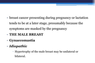 • breast cancer presenting during pregnancy or lactation
tends to be at a later stage, presumably because the
symptoms are masked by the pregnancy
• THE MALE BREAST
• Gynaecomastia
• Idiopathic
 Hypertrophy of the male breast may be unilateral or
bilateral.
 
