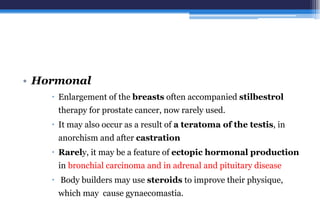 • Hormonal
 Enlargement of the breasts often accompanied stilbestrol
therapy for prostate cancer, now rarely used.
 It may also occur as a result of a teratoma of the testis, in
anorchism and after castration
 Rarely, it may be a feature of ectopic hormonal production
in bronchial carcinoma and in adrenal and pituitary disease
 Body builders may use steroids to improve their physique,
which may cause gynaecomastia.
 