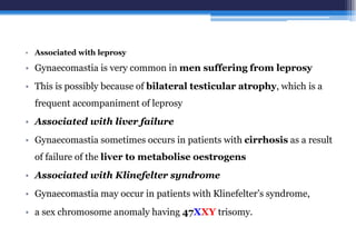 • Associated with leprosy
• Gynaecomastia is very common in men suffering from leprosy
• This is possibly because of bilateral testicular atrophy, which is a
frequent accompaniment of leprosy
• Associated with liver failure
• Gynaecomastia sometimes occurs in patients with cirrhosis as a result
of failure of the liver to metabolise oestrogens
• Associated with Klinefelter syndrome
• Gynaecomastia may occur in patients with Klinefelter’s syndrome,
• a sex chromosome anomaly having 47XXY trisomy.
 