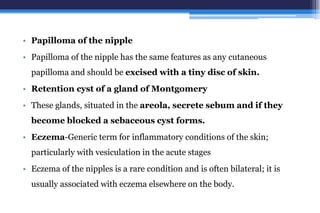 • Papilloma of the nipple
• Papilloma of the nipple has the same features as any cutaneous
papilloma and should be excised with a tiny disc of skin.
• Retention cyst of a gland of Montgomery
• These glands, situated in the areola, secrete sebum and if they
become blocked a sebaceous cyst forms.
• Eczema-Generic term for inflammatory conditions of the skin;
particularly with vesiculation in the acute stages
• Eczema of the nipples is a rare condition and is often bilateral; it is
usually associated with eczema elsewhere on the body.
 