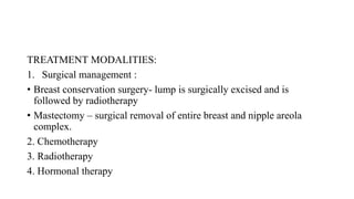 TREATMENT MODALITIES:
1. Surgical management :
• Breast conservation surgery- lump is surgically excised and is
followed by radiotherapy
• Mastectomy – surgical removal of entire breast and nipple areola
complex.
2. Chemotherapy
3. Radiotherapy
4. Hormonal therapy
 