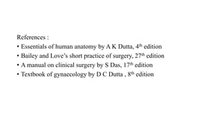 References :
• Essentials of human anatomy by A K Dutta, 4th edition
• Bailey and Love’s short practice of surgery, 27th edition
• A manual on clinical surgery by S Das, 17th edition
• Textbook of gynaecology by D C Dutta , 8th edition
 