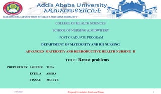 COLLEGE OF HEALTH SCIENCES
SCHOOL OF NURSING & MIDWIFERY
POST GRADUATE PROGRAM
DEPARTMENT OF MATERNITY AND RH NURSING
ADVANCED MATERNITY AND REPRODUCTIVE HEALTH NURSING II
TITLE : Breast problems
PREPARED BY: ASHEBIR TUFA
ESTELA ABERA
TINSAE MULIYE
5/17/2023 Prepared by Ashebir ,Estela and Tinsae 1
 