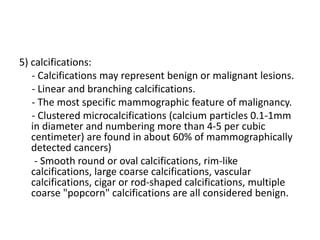 5) calcifications:
- Calcifications may represent benign or malignant lesions.
- Linear and branching calcifications.
- The most specific mammographic feature of malignancy.
- Clustered microcalcifications (calcium particles 0.1-1mm
in diameter and numbering more than 4-5 per cubic
centimeter) are found in about 60% of mammographically
detected cancers)
- Smooth round or oval calcifications, rim-like
calcifications, large coarse calcifications, vascular
calcifications, cigar or rod-shaped calcifications, multiple
coarse "popcorn" calcifications are all considered benign.
 