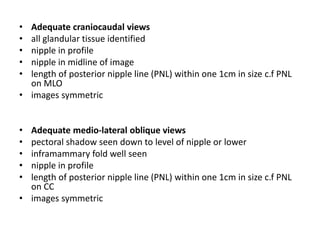 • Adequate craniocaudal views
• all glandular tissue identified
• nipple in profile
• nipple in midline of image
• length of posterior nipple line (PNL) within one 1cm in size c.f PNL
on MLO
• images symmetric
• Adequate medio-lateral oblique views
• pectoral shadow seen down to level of nipple or lower
• inframammary fold well seen
• nipple in profile
• length of posterior nipple line (PNL) within one 1cm in size c.f PNL
on CC
• images symmetric
 