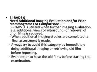 • BI-RADS 0
Need Additional Imaging Evaluation and/or Prior
Mammograms For Comparison:
BI-RADS 0 is utilized when further imaging evaluation
(e.g. additional views or ultrasound) or retrieval of
prior films is required.
- When additional imaging studies are completed, a
final assessment is made.
- Always try to avoid this category by immediately
doing additional imaging or retrieving old film
before reporting.
- Even better to have the old films before starting the
examination.
 