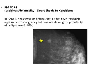 • BI-RADS 4
Suspicious Abnormality - Biopsy Should Be Considered:
BI-RADS 4 is reserved for findings that do not have the classic
appearance of malignancy but have a wide range of probability
of malignancy (2 - 95%).
 