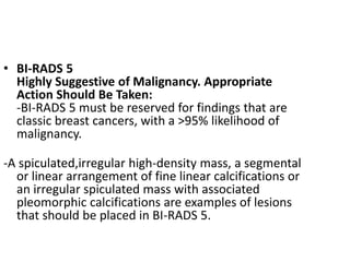 • BI-RADS 5
Highly Suggestive of Malignancy. Appropriate
Action Should Be Taken:
-BI-RADS 5 must be reserved for findings that are
classic breast cancers, with a >95% likelihood of
malignancy.
-A spiculated,irregular high-density mass, a segmental
or linear arrangement of fine linear calcifications or
an irregular spiculated mass with associated
pleomorphic calcifications are examples of lesions
that should be placed in BI-RADS 5.
 