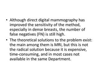 • Although direct digital mammography has
improved the sensitivity of the method,
especially in dense breasts, the number of
false negatives (FN) is still high.
• The theoretical solutions to the problem exist:
the main among them is MRI, but this is not
the radical solution because it is expensive,
time-consuming, and in most cases not
available in the same Department.
 