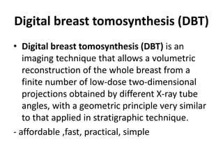 Digital breast tomosynthesis (DBT)
• Digital breast tomosynthesis (DBT) is an
imaging technique that allows a volumetric
reconstruction of the whole breast from a
finite number of low-dose two-dimensional
projections obtained by different X-ray tube
angles, with a geometric principle very similar
to that applied in stratigraphic technique.
- affordable ,fast, practical, simple
 