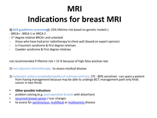 MRI
Indications for breast MRI
1) ACR guidelines screrening(> 25% lifetime risk based on genetic models )
- BRCA+ : BRCA 1 or BRCA 2
- 1st degree relative BRCA+ and untested
- those who have had prior radiotherapy to chest wall (based on expert opinion)
- Li-Fraumeni syndrome & first degree relatives
- Cowden syndrome & first degree relatives
not recommended if lifetime risk < 15 % because of high false positive rate
2) neo-adjuvant chemotherapy : to assess residual disease
3) metastatic axillary lymphadenopathy of unknown primary (75 - 80% sensitive) - can spare a patient
from having management because may be able to undergo BCT; management path only finds
cancer in two-thirds
• Other possible indications
• problem solving (e.g. post operative breasts with distortion)
• recurrent breast cancer / scar changes
• to assess for synchronous, multifocal or multicentric disease
 