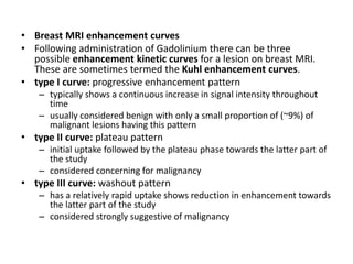• Breast MRI enhancement curves
• Following administration of Gadolinium there can be three
possible enhancement kinetic curves for a lesion on breast MRI.
These are sometimes termed the Kuhl enhancement curves.
• type I curve: progressive enhancement pattern
– typically shows a continuous increase in signal intensity throughout
time
– usually considered benign with only a small proportion of (~9%) of
malignant lesions having this pattern
• type II curve: plateau pattern
– initial uptake followed by the plateau phase towards the latter part of
the study
– considered concerning for malignancy
• type III curve: washout pattern
– has a relatively rapid uptake shows reduction in enhancement towards
the latter part of the study
– considered strongly suggestive of malignancy
 
