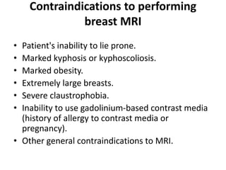 Contraindications to performing
breast MRI
• Patient's inability to lie prone.
• Marked kyphosis or kyphoscoliosis.
• Marked obesity.
• Extremely large breasts.
• Severe claustrophobia.
• Inability to use gadolinium-based contrast media
(history of allergy to contrast media or
pregnancy).
• Other general contraindications to MRI.
 