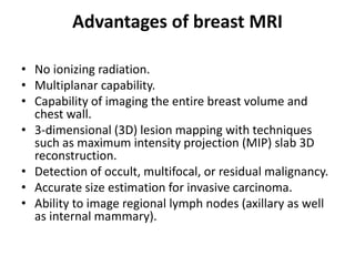 Advantages of breast MRI
• No ionizing radiation.
• Multiplanar capability.
• Capability of imaging the entire breast volume and
chest wall.
• 3-dimensional (3D) lesion mapping with techniques
such as maximum intensity projection (MIP) slab 3D
reconstruction.
• Detection of occult, multifocal, or residual malignancy.
• Accurate size estimation for invasive carcinoma.
• Ability to image regional lymph nodes (axillary as well
as internal mammary).
 