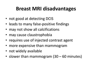 • not good at detecting DCIS
• leads to many false-positive findings
• may not show all calcifications
• may cause claustrophobia
• requires use of injected contrast agent
• more expensive than mammogram
• not widely available
• slower than mammogram (30 – 60 minutes)
Breast MRI disadvantages
 