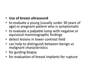 • Use of breast ultrasound
• to evaluate a young (usually under 30 years of
age) or pregnant patient who is symptomatic
• to evaluate a palpable lump with negative or
equivocal mammographic findings
• detect lesions in lower contrast field
• can help to distinguish between benign vs
malignant characteristics
• for guiding biopsy
• for evaluation of breast implants for rupture
 