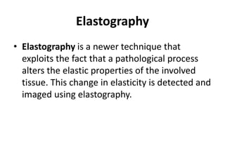 Elastography
• Elastography is a newer technique that
exploits the fact that a pathological process
alters the elastic properties of the involved
tissue. This change in elasticity is detected and
imaged using elastography.
 