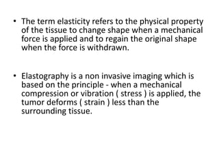 • The term elasticity refers to the physical property
of the tissue to change shape when a mechanical
force is applied and to regain the original shape
when the force is withdrawn.
• Elastography is a non invasive imaging which is
based on the principle - when a mechanical
compression or vibration ( stress ) is applied, the
tumor deforms ( strain ) less than the
surrounding tissue.
 