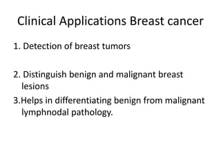 Clinical Applications Breast cancer
1. Detection of breast tumors
2. Distinguish benign and malignant breast
lesions
3.Helps in differentiating benign from malignant
lymphnodal pathology.
 