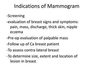 Indications of Mammogram
-Screening
-evaluation of breast signs and symptoms:
pain, mass, discharge, thick skin, nipple
eczema
-Pre-op evaluation of palpable mass
-Follow up of Ca breast patient
-To assess contra lateral breast
-To determine size, extent and location of
lesion in breast
 